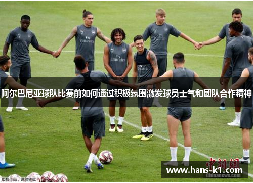 阿尔巴尼亚球队比赛前如何通过积极氛围激发球员士气和团队合作精神