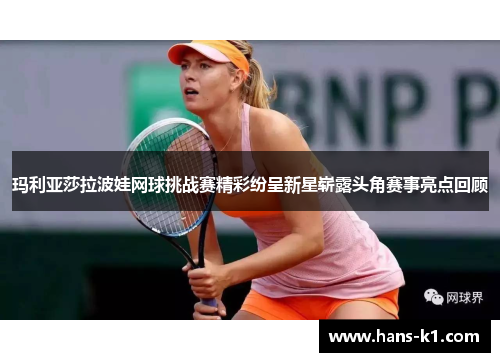 玛利亚莎拉波娃网球挑战赛精彩纷呈新星崭露头角赛事亮点回顾