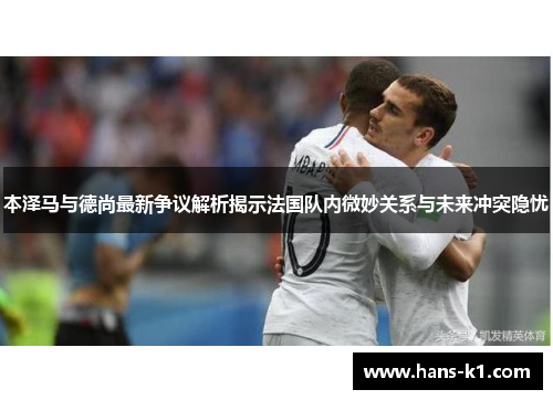 本泽马与德尚最新争议解析揭示法国队内微妙关系与未来冲突隐忧