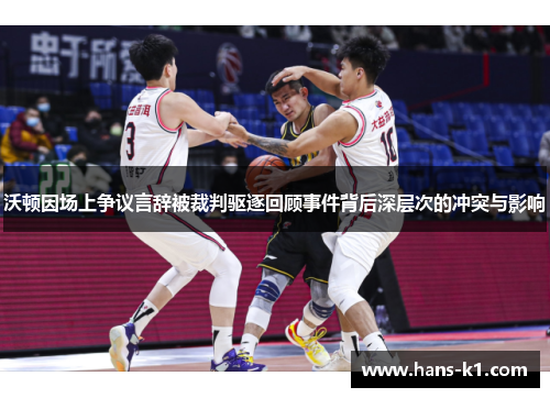 沃顿因场上争议言辞被裁判驱逐回顾事件背后深层次的冲突与影响