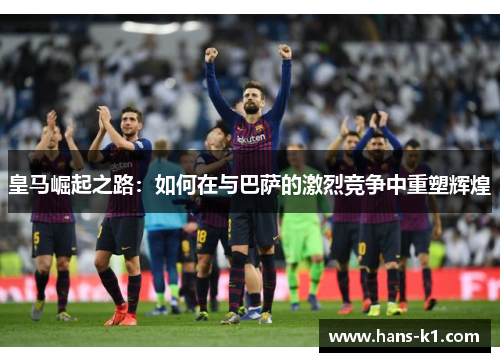 皇马崛起之路：如何在与巴萨的激烈竞争中重塑辉煌