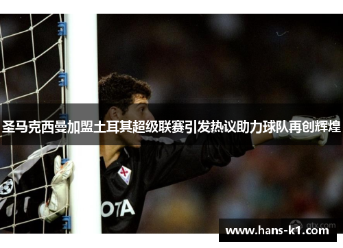 圣马克西曼加盟土耳其超级联赛引发热议助力球队再创辉煌 圣马克西曼加盟土耳其超级联赛引发热议助力球队再创辉煌