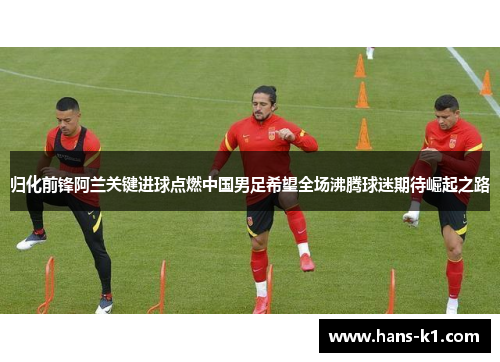 归化前锋阿兰关键进球点燃中国男足希望全场沸腾球迷期待崛起之路