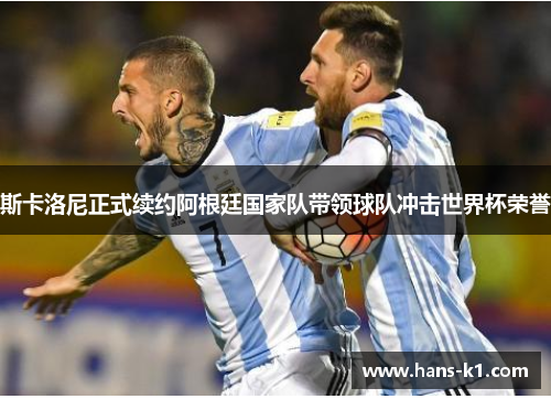斯卡洛尼正式续约阿根廷国家队带领球队冲击世界杯荣誉 斯卡洛尼正式续约阿根廷国家队带领球队冲击世界杯荣誉