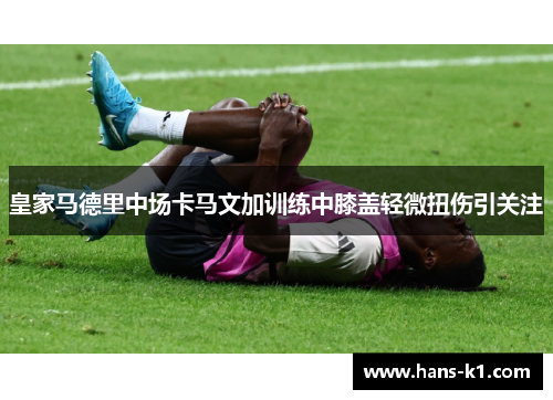 皇家马德里中场卡马文加训练中膝盖轻微扭伤引关注 皇家马德里中场卡马文加训练中膝盖轻微扭伤引关注