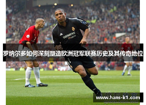 罗纳尔多如何深刻塑造欧洲冠军联赛历史及其传奇地位