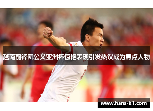越南前锋阮公义亚洲杯惊艳表现引发热议成为焦点人物